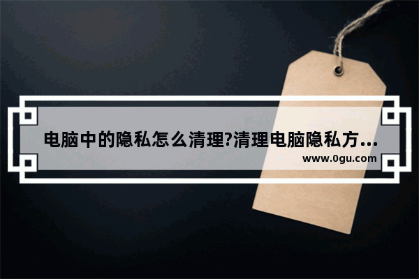 电脑中的隐私怎么清理?清理电脑隐私方法介绍