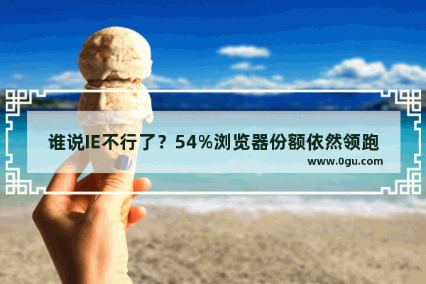 谁说IE不行了？54%浏览器份额依然领跑全场