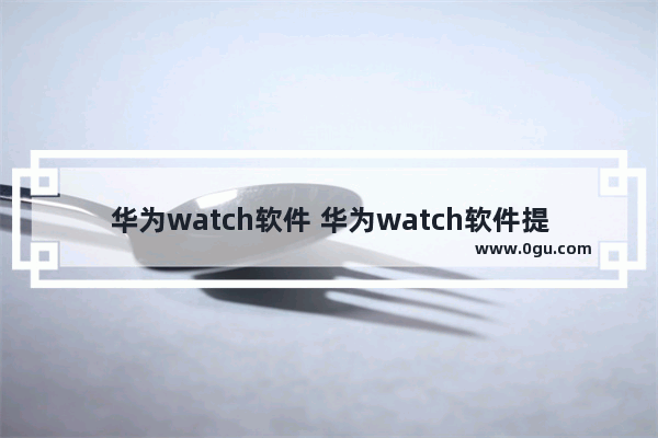 华为watch软件 华为watch软件提取