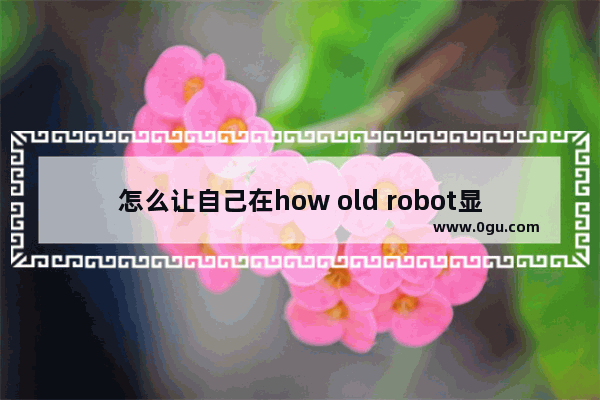 怎么让自己在how old robot显得年轻?我看起来几岁更年轻方法技巧