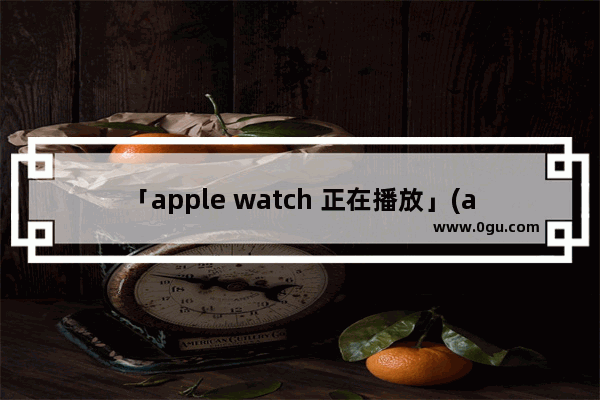 「apple watch 正在播放」(apple watch 正在播放怎么关)