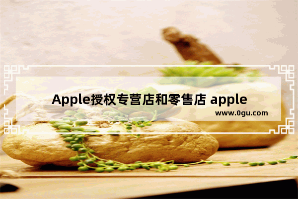 Apple授权专营店和零售店 apple授权专营店和零售店的区别