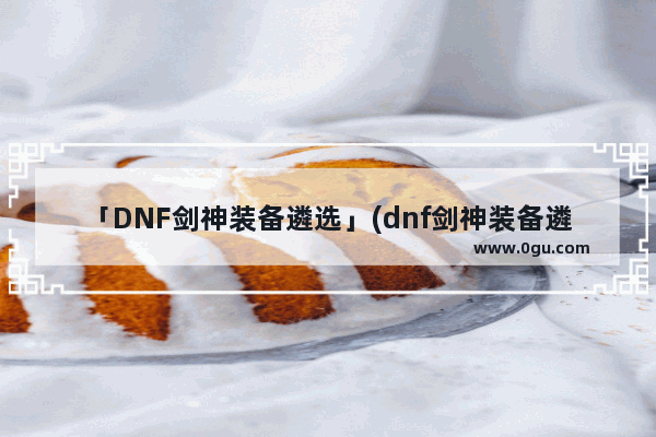 「DNF剑神装备遴选」(dnf剑神装备遴选属性选择)