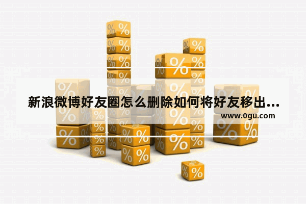 新浪微博好友圈怎么删除如何将好友移出好友圈