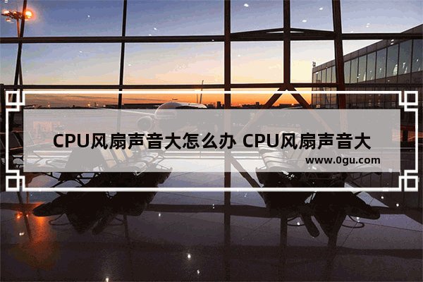 CPU风扇声音大怎么办 CPU风扇声音大的解决方法