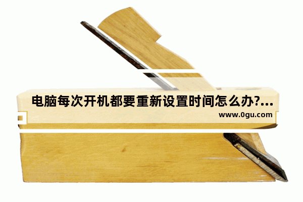 电脑每次开机都要重新设置时间怎么办?开机重置时间的原因及解决方法