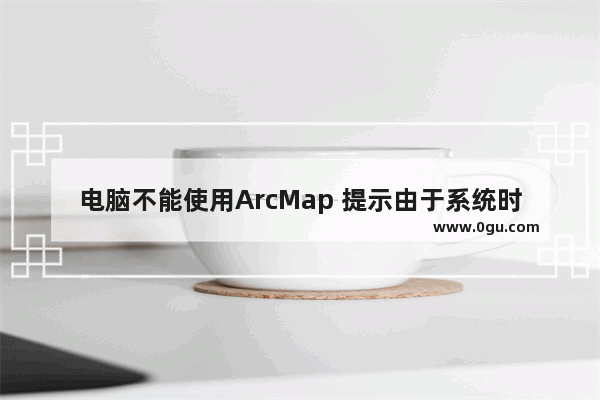 电脑不能使用ArcMap 提示由于系统时间不对造成的怎么办？