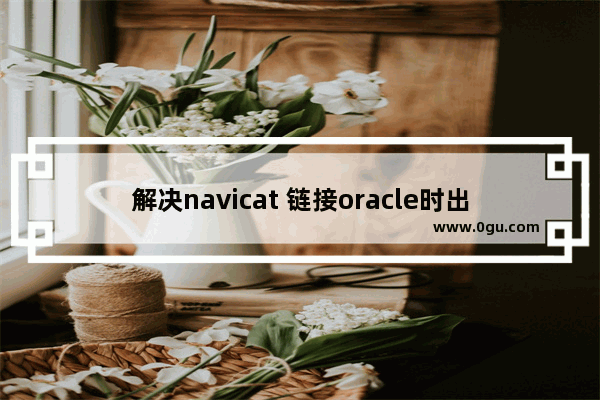 解决navicat 链接oracle时出现的各种问题