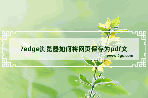 ?edge浏览器如何将网页保存为pdf文件 ?edge浏览器将网页保存为pdf文件的方法