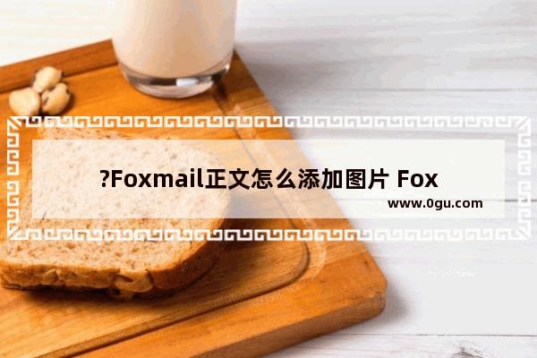 ?Foxmail正文怎么添加图片 Foxmail邮箱编辑邮件时插入图片到邮件中的方法教程