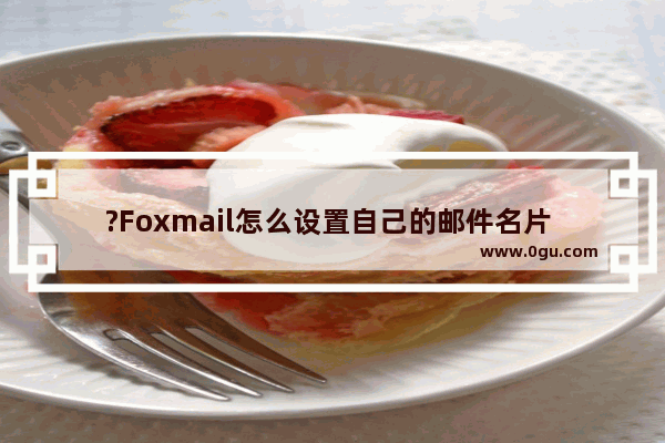 ?Foxmail怎么设置自己的邮件名片 Foxmail邮箱设置邮件名片的方法教程