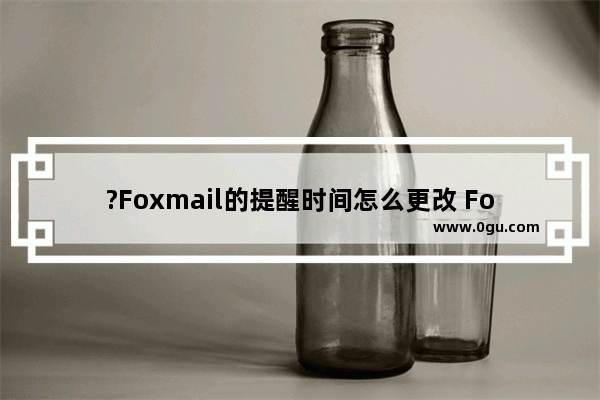 ?Foxmail的提醒时间怎么更改 Foxmail邮箱中修改待办事项提醒时间的方法教程