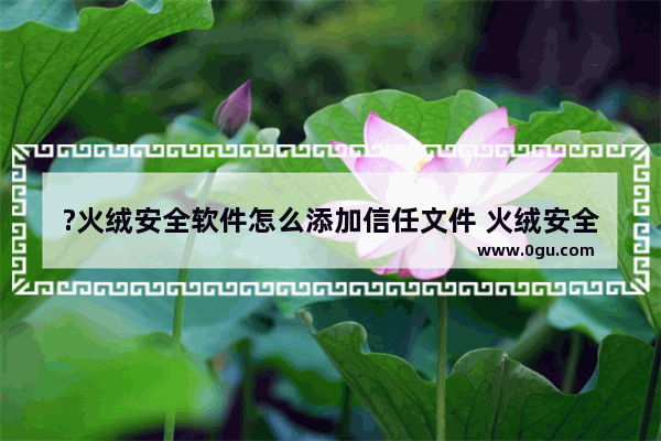 ?火绒安全软件怎么添加信任文件 火绒安全软件中添加信任文件的方法教程