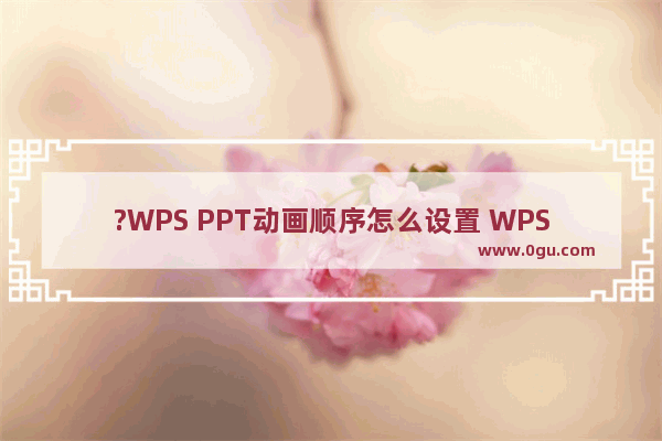 ?WPS PPT动画顺序怎么设置 WPS演示文稿中调整动画先后顺序的方法教程