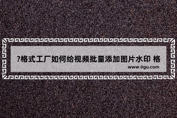 ?格式工厂如何给视频批量添加图片水印 格式工厂为多段视频批量添加图片水印的方法教程