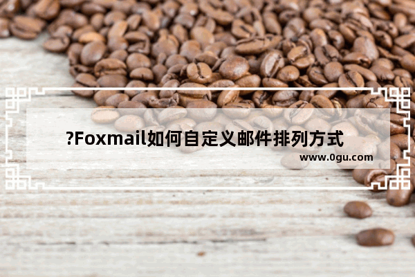 ?Foxmail如何自定义邮件排列方式 Foxmail邮箱中对收件箱列表进行排序筛选的方法教程