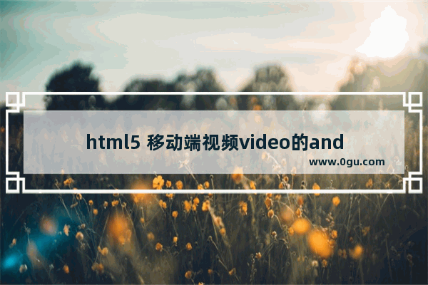 html5 移动端视频video的android兼容(去除播放控件、全屏)