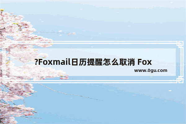 ?Foxmail日历提醒怎么取消 Foxmail邮箱中关闭日历提醒的方法教程