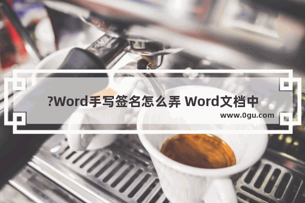 ?Word手写签名怎么弄 Word文档中添加手写签名的方法教程