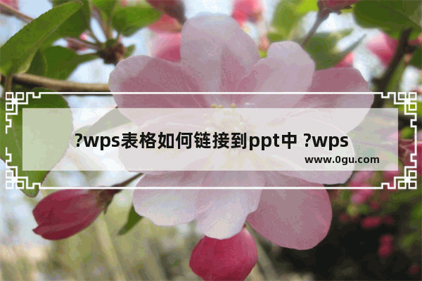 ?wps表格如何链接到ppt中 ?wps表格链接到ppt中的方法