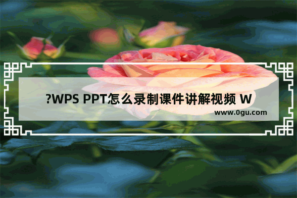 ?WPS PPT怎么录制课件讲解视频 WPS演示文稿录制微课的方法教程