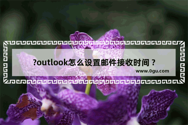 ?outlook怎么设置邮件接收时间 ?outlook设置邮件接收时间的方法