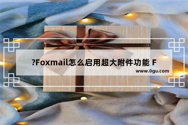 ?Foxmail怎么启用超大附件功能 Foxmail邮箱中开启超大附件功能的方法教程