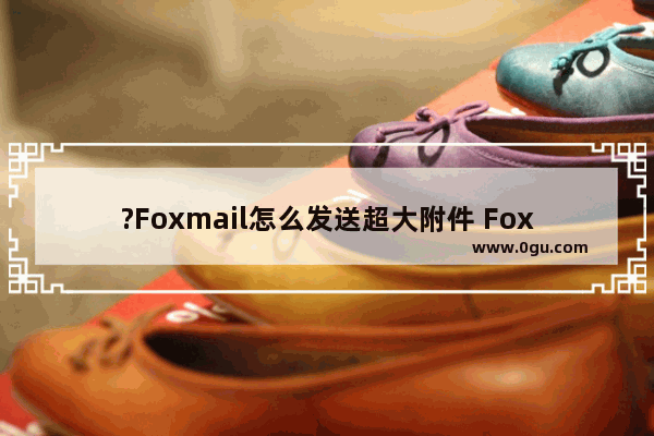 ?Foxmail怎么发送超大附件 Foxmail邮箱中发送邮件时添加大文件作为附件的方法教程