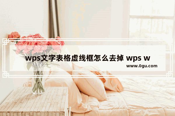 wps文字表格虚线框怎么去掉 wps word去除表格虚线框的方法