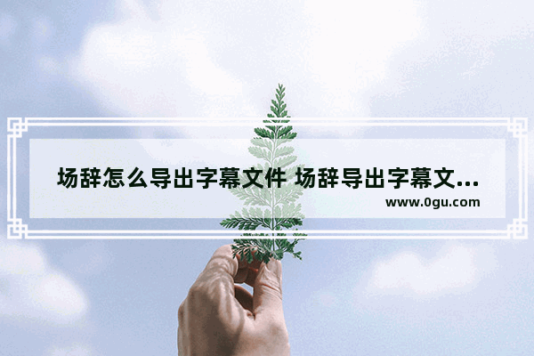 场辞怎么导出字幕文件 场辞导出字幕文件的方法