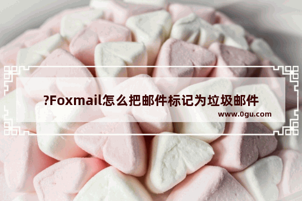 ?Foxmail怎么把邮件标记为垃圾邮件 Foxmail邮箱标记垃圾邮件的方法教程