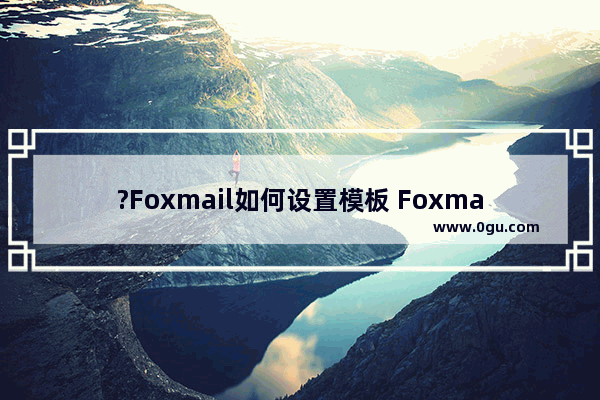 ?Foxmail如何设置模板 Foxmail邮箱中新建邮件模板的方法教程