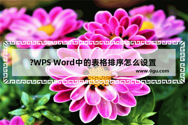 ?WPS Word中的表格排序怎么设置 WPS文档中对表格内容进行排序的方法教程