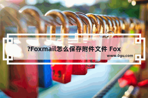 ?Foxmail怎么保存附件文件 Foxmail邮箱中另存邮件附件的方法教程