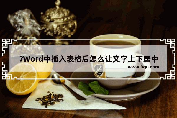 ?Word中插入表格后怎么让文字上下居中对齐 Word文档中解决表格内文字偏上的方法教程