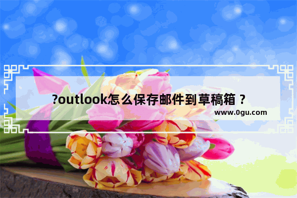 ?outlook怎么保存邮件到草稿箱 ?outlook中新建电子邮件保存到草稿箱的方法