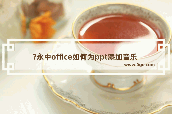 ?永中office如何为ppt添加音乐 ?永中office为简报添加音乐的方法