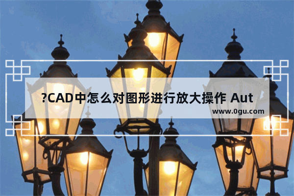 ?CAD中怎么对图形进行放大操作 AutoCAD中放大图形比例的方法教程