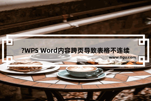 ?WPS Word内容跨页导致表格不连续怎么办 WPS文档解决表格不连贯自动跑到下一页的方法教程