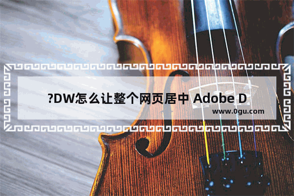 ?DW怎么让整个网页居中 Adobe Dreamweaver中设置整个网页居中对齐的方法教程