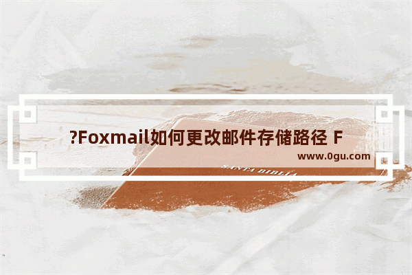 ?Foxmail如何更改邮件存储路径 Foxmail邮箱中调整邮件保存位置的方法教程