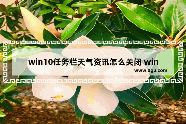 win10任务栏天气资讯怎么关闭 windows10关闭任务栏天气资讯的方法