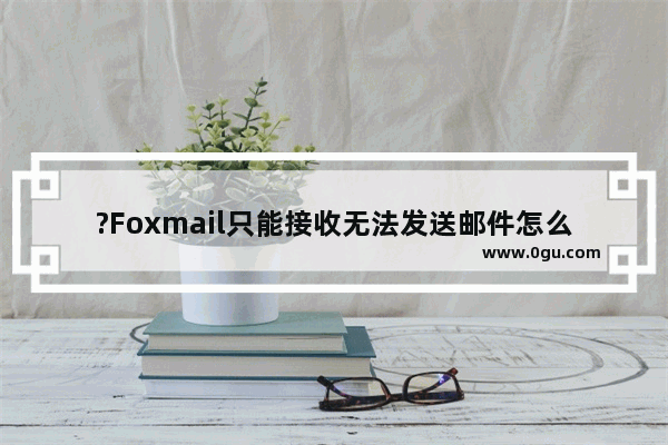 ?Foxmail只能接收无法发送邮件怎么办 Foxmail邮箱解决只能接收不能发送邮件的方法教程