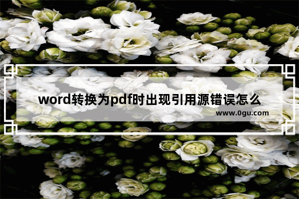 word转换为pdf时出现引用源错误怎么办？word出现引用源错误的解决方法