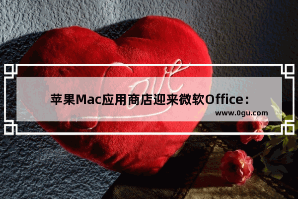 苹果Mac应用商店迎来微软Office：终于支持捆绑订阅