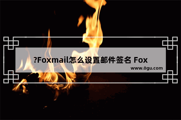 ?Foxmail怎么设置邮件签名 Foxmail邮箱中设置邮件签名的方法教程