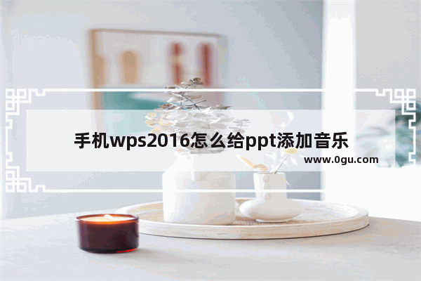 手机wps2016怎么给ppt添加音乐