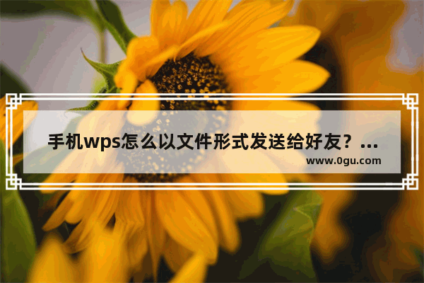 手机wps怎么以文件形式发送给好友？手机wps以文件形式发送给好友具体操作步骤