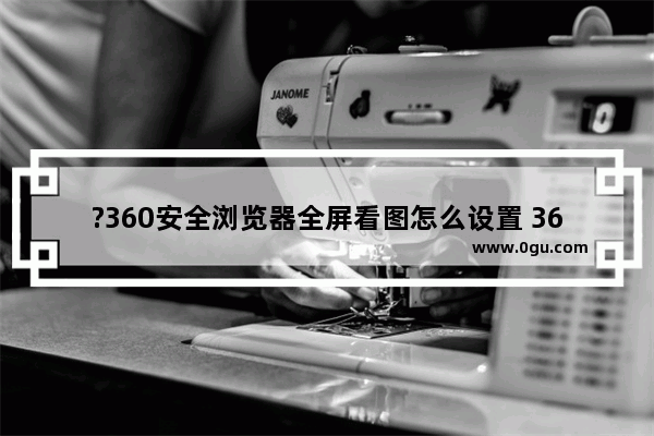 ?360安全浏览器全屏看图怎么设置 360安全浏览器中全屏看图的方法教程