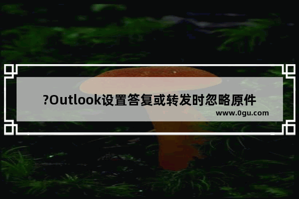 ?Outlook设置答复或转发时忽略原件正文